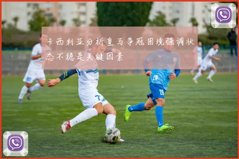 卡西利亚分析皇马争冠困境强调状态不稳是关键因素