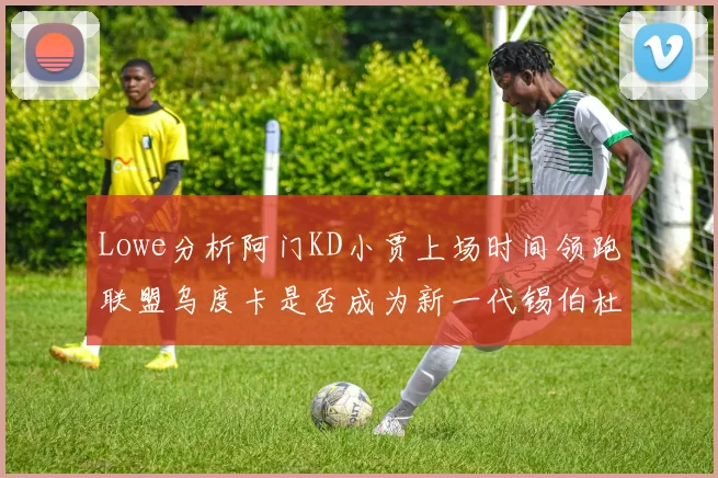 Lowe分析阿门KD小贾上场时间领跑联盟乌度卡是否成为新一代锡伯杜