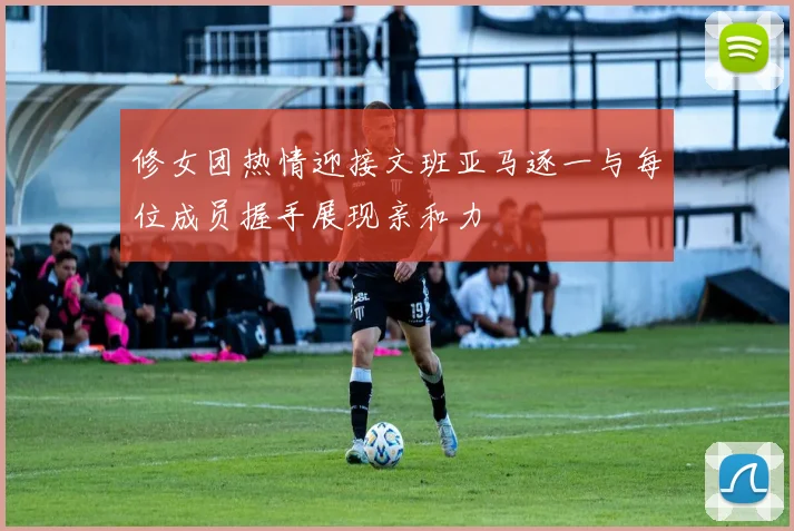 修女团热情迎接文班亚马逐一与每位成员握手展现亲和力