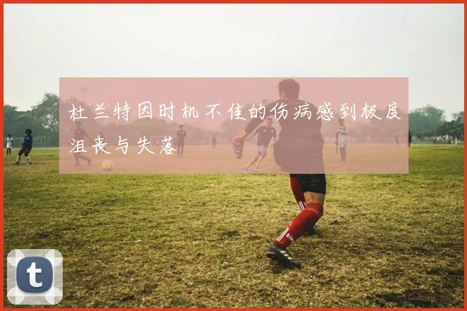 杜兰特因时机不佳的伤病感到极度沮丧与失落