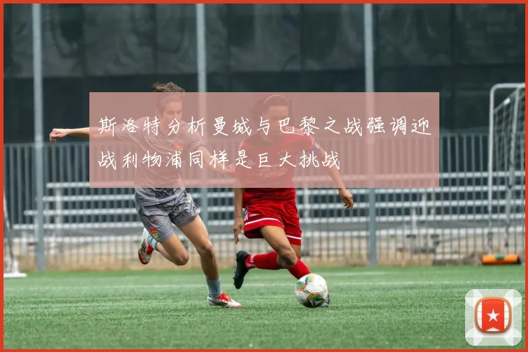 斯洛特分析曼城与巴黎之战强调迎战利物浦同样是巨大挑战