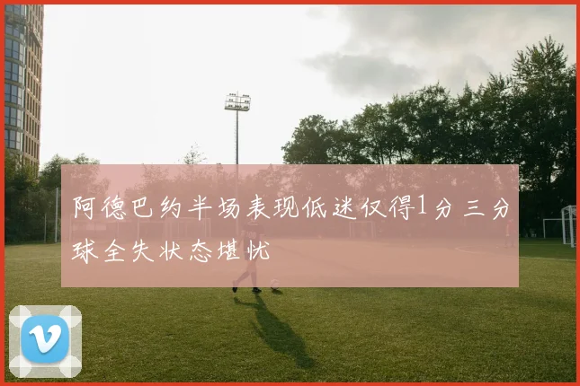 阿德巴约半场表现低迷仅得1分三分球全失状态堪忧