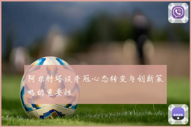 阿尔特塔谈夺冠心态转变与创新策略的重要性