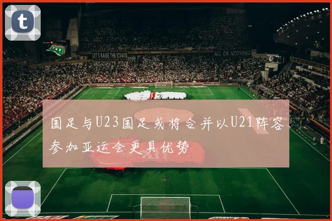 国足与U23国足或将合并以U21阵容参加亚运会更具优势