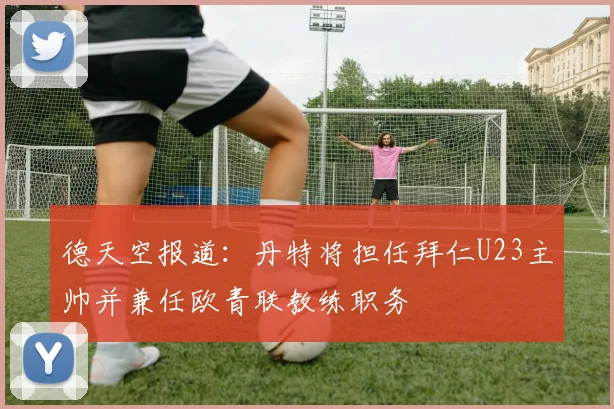 德天空报道：丹特将担任拜仁U23主帅并兼任欧青联教练职务
