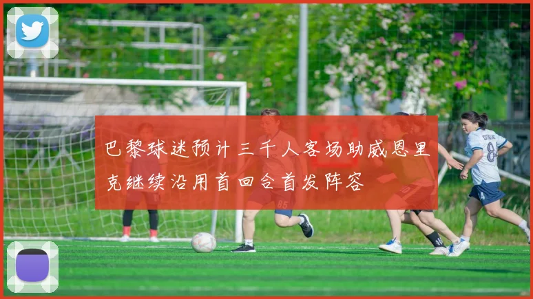 巴黎球迷预计三千人客场助威恩里克继续沿用首回合首发阵容