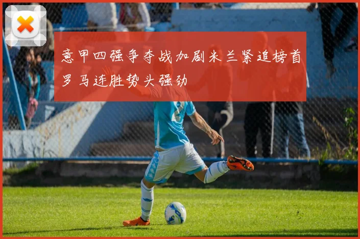 意甲四强争夺战加剧米兰紧追榜首罗马连胜势头强劲
