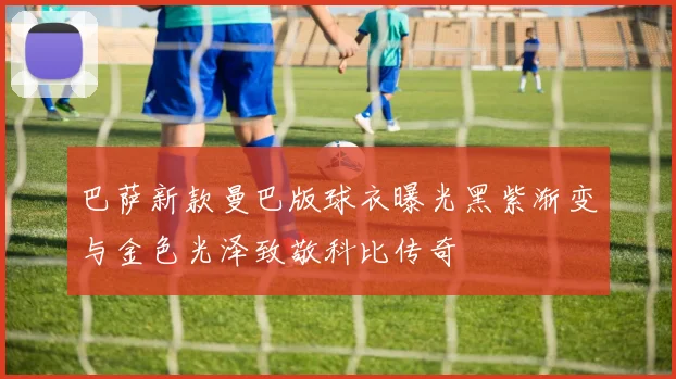 巴萨新款曼巴版球衣曝光黑紫渐变与金色光泽致敬科比传奇