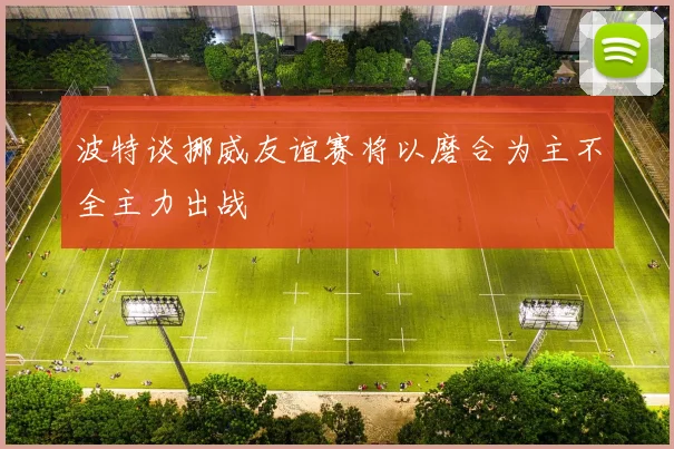 波特谈挪威友谊赛将以磨合为主不全主力出战
