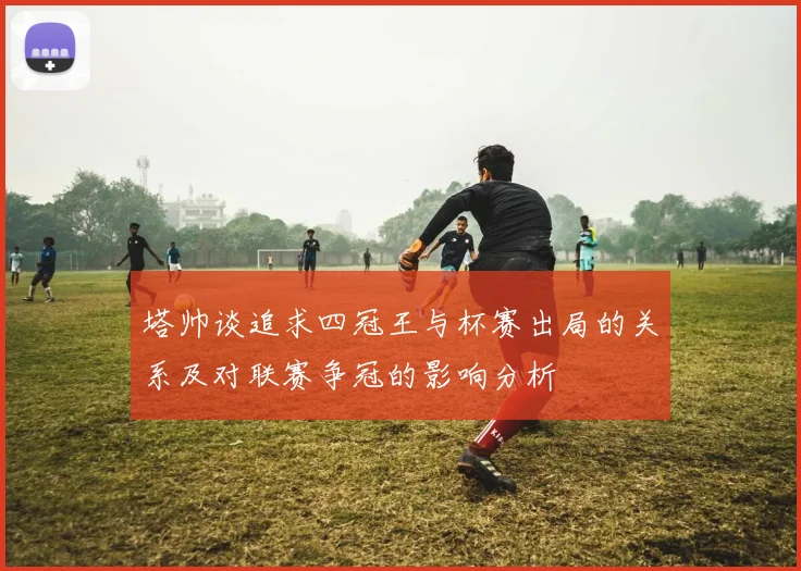 塔帅谈追求四冠王与杯赛出局的关系及对联赛争冠的影响分析