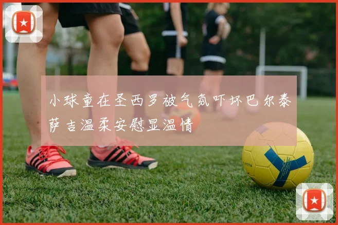 小球童在圣西罗被气氛吓坏巴尔泰萨吉温柔安慰显温情