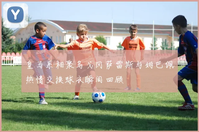 皇马系相聚乌戈冈萨雷斯与姆巴佩热情交换球衣瞬间回顾