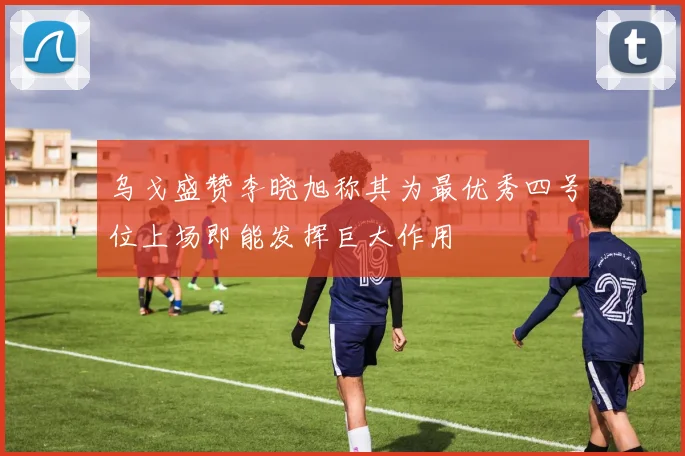 乌戈盛赞李晓旭称其为最优秀四号位上场即能发挥巨大作用