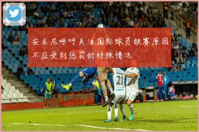安东尼呼吁关注国际球员缺赛原因不应受到惩罚的特殊情况