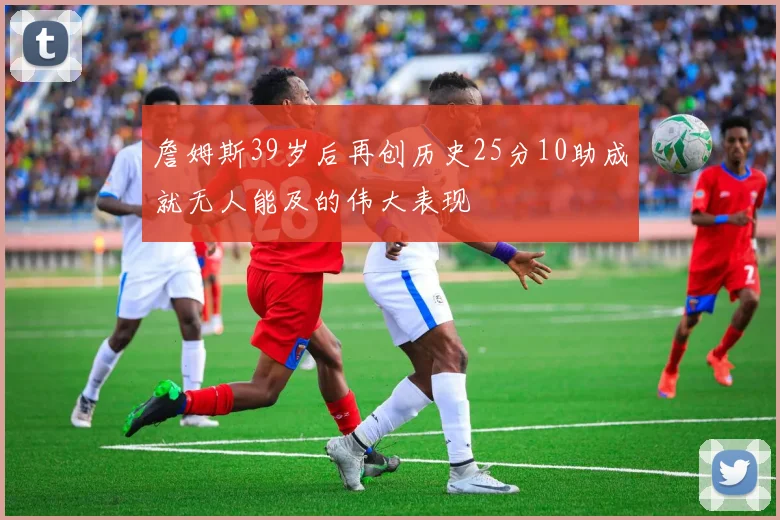 詹姆斯39岁后再创历史25分10助成就无人能及的伟大表现
